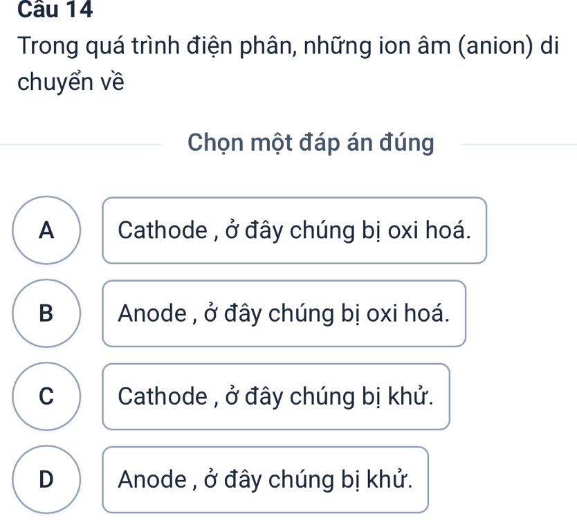 Trong quá trình điện phân, những ion âm (anion) di
chuyển về
Chọn một đáp án đúng
A Cathode , ở đây chúng bị oxi hoá.
B Anode , ở đây chúng bị oxi hoá.
C Cathode , ở đây chúng bị khử.
D Anode , ở đây chúng bị khử.