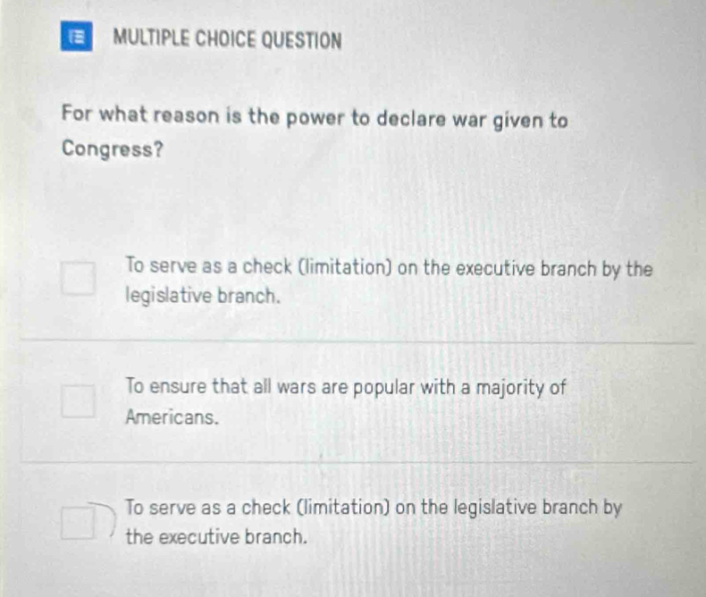 QUESTION
For what reason is the power to declare war given to
Congress?
To serve as a check (limitation) on the executive branch by the
legislative branch.
To ensure that all wars are popular with a majority of
Americans.
To serve as a check (limitation) on the legislative branch by
the executive branch.