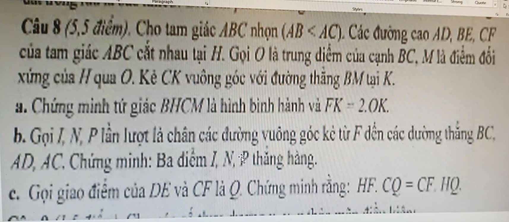 Strong Quate 
Styles 
Câu 8 (5,5 điểm). Cho tam giác ABC nhọn (AB Các đường cao AD, BE, CF
của tam giác ABC cắt nhau tại H. Gọi O là trung diểm của cạnh BC, M là điểm đối 
xứng của H qua O. Kẻ CK vuông góc với đường thăng BM tại K. 
. Chứng minh tứ giác BHCM là hình bình hành và FK=2.OK. 
b. Gọi /, N, P lần lượt là chân các đường vuông góc kẻ từ F đến các dường thắng BC,
AD, AC. Chứng minh: Ba diểm I, N, P thăng hàng. 
c. Gọi giao điểm của DE và CF là Q. Chứng minh rằng: HF.CQ=CF.HQ.