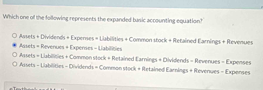 Which one of the following represents the expanded basic accounting equation?
Assets + Dividends + Expenses = Liabilities + Common stock + Retained Earnings + Revenues
Assets = Revenues + Expenses - Liabilities
Assets = Liabilities + Common stock + Retained Earnings + Dividends - Revenues - Expenses
Assets - Liabilities - Dividends = Common stock + Retained Earnings + Revenues - Expenses