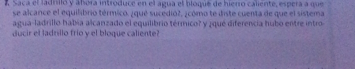 Saca el ladrillo y ahora introduce en el agua el bioque de hierro caliente, espera a que 
se alcance el equilibrio térmico. ¿que sucedió?, ¿cómo te diste cuenta de que el sistema 
agua-ladrillo había alcanzado el equilibrio térmico? y ¿qué diferencia hubo entre intro 
ducir el ladrillo frío y el bloque caliente?