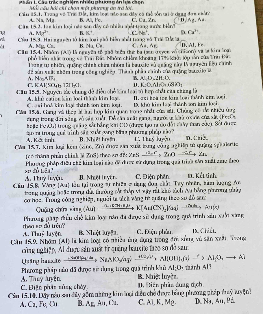 Phần I. Câu trắc nghiệm nhiều phương án lựa chọn
Mỗi câu hỏi chỉ chọn một phương án trả lời.
Câu 15.1. Trong vỏ Trái Đất, kim loại nào sau đây có thể tồn tại ở dạng đơn chất?
A. Na, Mg. B. Al, Fe. C. Cu, Zn. D, Ag, Au.
Câu 15.2. Ion kim loại nào sau đây có nhiều nhất trong nước biển?
ng A. Mg^(2+). B. K⁺. C. Na + D. Ca^(2+).
và Câu 15.3. Hai nguyên tố kim loại phổ biến nhất trong vỏ Trái Đất là
át A. Mg, Ca. B. Na, Ca C. Au, Ag. D. Al, Fe.
Câu 15.4. Nhôm (Al) là nguyên tố phổ biến thứ ba (sau oxyen và silicon) và là kim loại
phổ biến nhất trong vỏ Trái Đất. Nhôm chiếm khoảng 17% khối lớp rắn của Trái Đất.
Trong tự nhiên, quặng chính chứa nhôm là bauxite và quặng này là nguyên liệu chính
để sản xuất nhôm trong công nghiệp. Thành phần chính của quặng bauxite là
A. Na_3AlF_6. B. Al_2O_3.2H_2O.
C. KAl(SO_4)_2.12H_2O. D. K_2O.Al_2O_3.6SiO_2.
Câu 15.5. Nguyên tắc chung đề điều chế kim loại từ hợp chất của chúng là
A. khử cation kim loại thành kim loại. B. oxi hoá ion kim loại thành kim loại.
C. oxi hoá kim loại thành ion kim loại. D. khử kim loại thành ion kim loại.
Câu 15.6. Gang và thép là hai hợp kim quan trọng nhất của sắt. Chúng có rất nhiều ứng
dụng trong đời sống và sản xuất. Để sản xuất gang, người ta khử oxide của sắt (Fe_2O_3
hoặc Fe_3O_4) trong quặng sắt bằng khí CO (được tạo ra do đốt cháy than cốc). Sắt được
tạo ra trong quá trình sản xuất gang bằng phương pháp nào?
A. Kết tinh. B. Nhiệt luyện. C. Thuỷ luyện. D. Chiết.
Câu 15.7. Kim loại kẽm (zinc, Zn) được sản xuất trong công nghiệp từ quặng sphalerite
*(c thành phần chính là ZnS) theo sơ đồ: ZnS - 9  2 ZnOxrightarrow +c,t°Zn.
Phương pháp điều chế kim loại nào đã được sử dụng trong quá trình sản xuất zinc theo
sơ đồ trên?
A. Thuỷ luyện.  B. Nhiệt luyện. C. Điện phân. D. Kết tinh.
Câu 15.8. Vàng (Au) tồn tại trong tự nhiên ở dạng đơn chất. Tuy nhiên, hàm lượng Au
trong quặng hoặc trong đất thường rất thấp vì vậy rất khó tách Au bằng phương pháp
cơ học. Trong công nghiệp, người ta tách vàng từ quặng theo sơ đồ sau:
Quặng chứa vàng (Au) xrightarrow +O_2+KCN+H_2OK[Au(CN)_2](aq)xrightarrow +ZnduAu(s)
Phương pháp điều chế kim loại nào đã được sử dụng trong quá trình sản xuất vàng
theo sơ đồ trên?
A. Thuỷ luyện. B. Nhiệt luyện. C. Điện phân. D. Chiết.
Câu 15.9. Nhôm (Al) là kim loại có nhiều ứng dụng trong đời sống và sản xuất. Trong
công nghiệp, Al được sản xuất từ quặng bauxite theo sơ đồ sau:
Quặng bauxite xrightarrow +NaOH(aq)duNaAlO_2(aq)xrightarrow +CO_2(g)Al(OH)_3(s)xrightarrow t°Al_2O_3to Al
Phương pháp nào đã được sử dụng trong quá trình khử Al_2O_3 thành Al?
A. Thuỷ luyện. B. Nhiệt luyện.
C. Điện phân nóng chảy. D. Điện phân dung dịch.
Câu 15.10. Dãy nào sau đây gồm những kim loại điều chế được bằng phương pháp thuỷ luyện?
A. Ca, Fe, Cu. B. Ag, Au, Cu. C. Al, K, Mg. D. Na, Au, Pd.