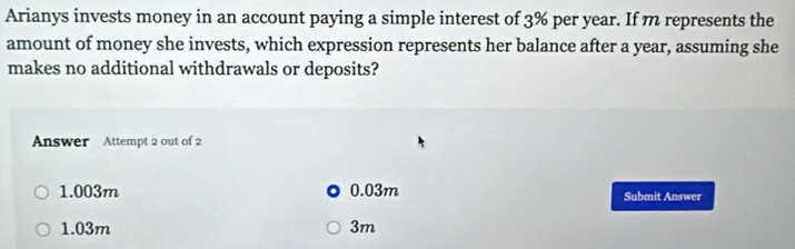 Arianys invests money in an account paying a simple interest of 3% per year. If m represents the
amount of money she invests, which expression represents her balance after a year, assuming she
makes no additional withdrawals or deposits?
Answer Attempt 2 out of 2
1.003m 0.03m Submit Answer
1.03m 3m