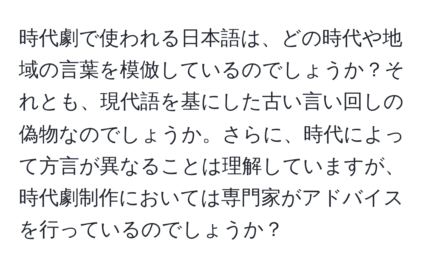 時代劇で使われる日本語は、どの時代や地域の言葉を模倣しているのでしょうか？それとも、現代語を基にした古い言い回しの偽物なのでしょうか。さらに、時代によって方言が異なることは理解していますが、時代劇制作においては専門家がアドバイスを行っているのでしょうか？