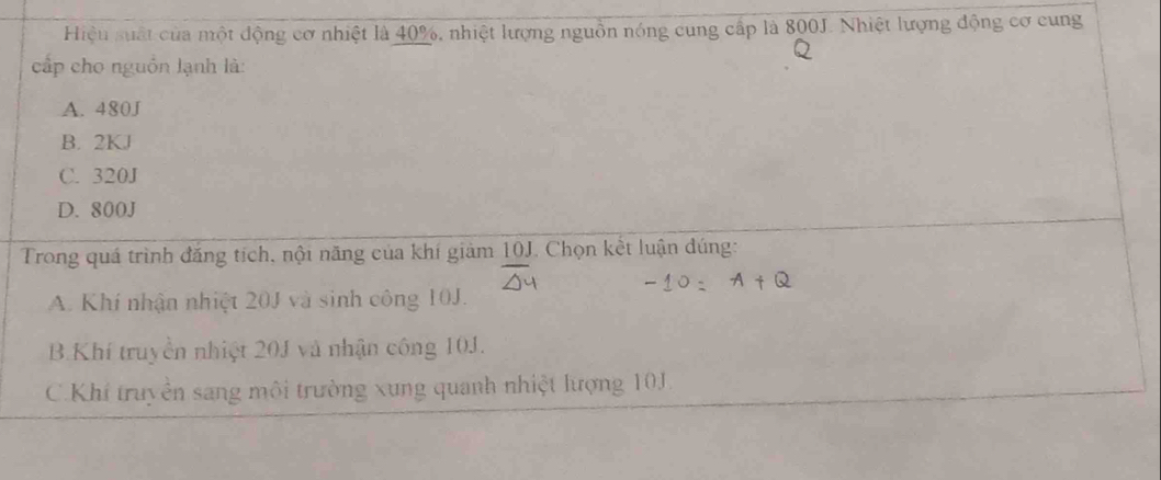 Hiệu suất của một động cơ nhiệt là 40%, nhiệt lượng nguồn nóng cung cấp là 800J. Nhiệt lượng động cơ cung
cấp cho nguồn lạnh là:
A. 480J
B. 2KJ
C. 320J
D. 800J
Trong quá trình đăng tích, nội năng của khí giảm 10J. Chọn kết luận đúng:
A. Khí nhận nhiệt 20J và sinh công 10J.
B. Khí truyền nhiệt 201 và nhận công 10J.
C.Khí truyền sang môi trường xung quanh nhiệt lượng 10J.