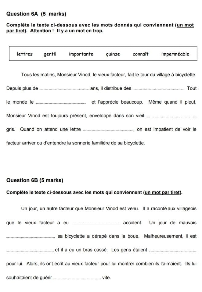 Complète le texte ci-dessous avec les mots donnés qui conviennent (un mot 
par tiret). Attention ! Il y a un mot en trop. 
Tous les matins, Monsieur Vinod, le vieux facteur, fait le tour du village à bicyclette. 
Depuis plus de _ans, il distribue des _Tout 
le monde le _et l'apprécie beaucoup. Même quand il pleut, 
Monsieur Vinod est toujours présent, enveloppé dans son vieil_ 
gris. Quand on attend une lettre _on est impatient de voir le 
facteur arriver ou d'entendre la sonnerie familière de sa bicyclette. 
Question 6B (5 marks) 
Complète le texte ci-dessous avec les mots qui conviennent (un mot par tiret). 
Un jour, un autre facteur que Monsieur Vinod est venu. Il a raconté aux villageois 
que le vieux facteur a eu _accident. Un jour de mauvais 
_sa bicyclette a dérapé dans la boue. Malheureusement, il est 
_et il a eu un bras cassé. Les gens étaient_ 
pour lui. Alors, ils ont écrit au vieux facteur pour lui montrer combien ils l'aimaient. Ils lui 
souhaitaient de guérir_ vite.