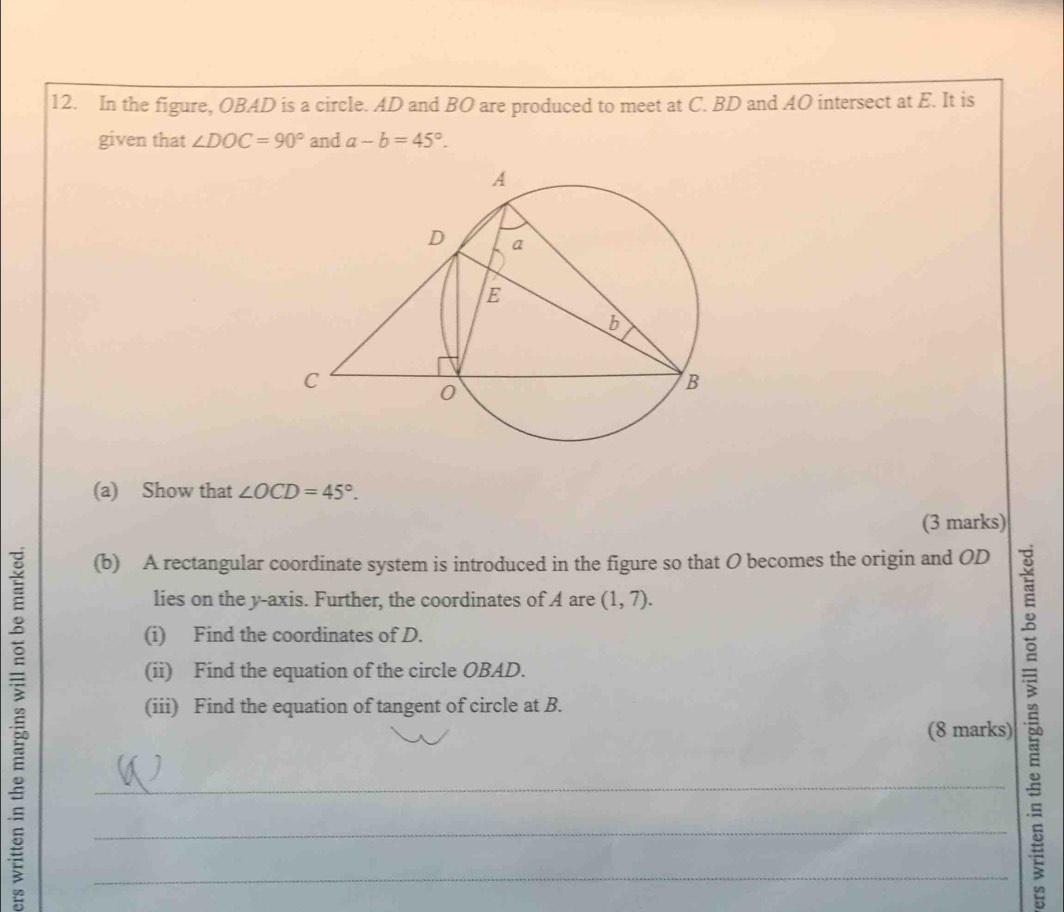 In the figure, OBAD is a circle. AD and BO are produced to meet at C. BD and AO intersect at E. It is 
given that ∠ DOC=90° and a-b=45°. 
(a) Show that ∠ OCD=45°. 
(3 marks) 
(b) A rectangular coordinate system is introduced in the figure so that O becomes the origin and OD
lies on the y-axis. Further, the coordinates of A are (1,7). 
(i) Find the coordinates of D. 
__(8 marks) 5 
(ii) Find the equation of the circle OBAD. 
(iii) Find the equation of tangent of circle at B.