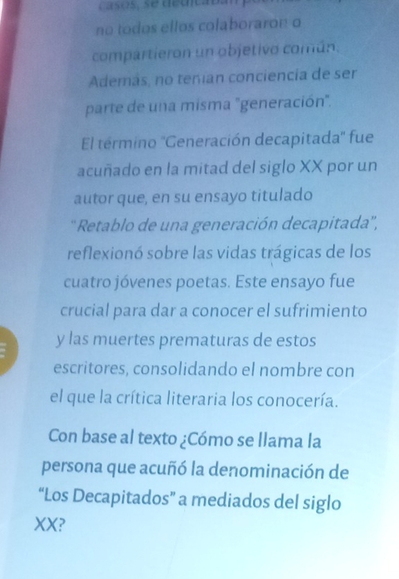 Casós, se décicabán 
no todos ellos colaboraron o 
compartieron un objetivo común. 
Además, no teman conciencía de ser 
parte de una misma "generación". 
El termino ''Generación decapitada'' fue 
acuñado en la mitad del siglo XX por un 
autor que, en su ensayo titulado 
'' Retablo de una generación decapitada'', 
reflexionó sobre las vidas trágicas de los 
cuatro jóvenes poetas. Este ensayo fue 
crucial para dar a conocer el sufrimiento 
y las muertes prematuras de estos 
escritores, consolidando el nombre con 
el que la crítica literaria los conocería. 
Con base al texto ¿Cómo se llama la 
persona que acuñó la denominación de 
“Los Decapitados” a mediados del siglo 
XX?