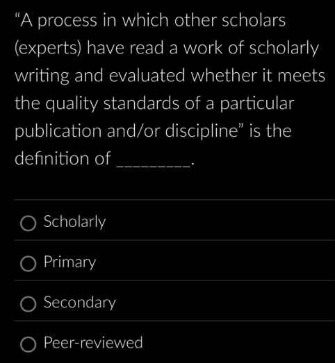 “A process in which other scholars
(experts) have read a work of scholarly
writing and evaluated whether it meets
the quality standards of a particular
publication and/or discipline” is the
defnition of_
.
Scholarly
Primary
Secondary
Peer-reviewed