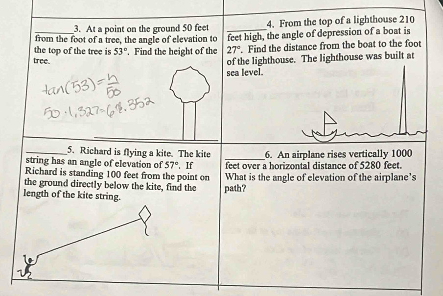 At a point on the ground 50 feet _4. From the top of a lighthouse 210
_from the foot of a tree, the angle of elevation to feet high, the angle of depression of a boat is 
the top of the tree is 53°. Find the height of the 27°. Find the distance from the boat to the foot 
tree. 
of the lighthouse. The lighthouse was built at 
sea level. 
_5. Richard is flying a kite. The kite _6. An airplane rises vertically 1000
string has an angle of elevation of 57°. If feet over a horizontal distance of 5280 feet. 
Richard is standing 100 feet from the point on What is the angle of elevation of the airplane’s 
the ground directly below the kite, find the path? 
length of the kite string.