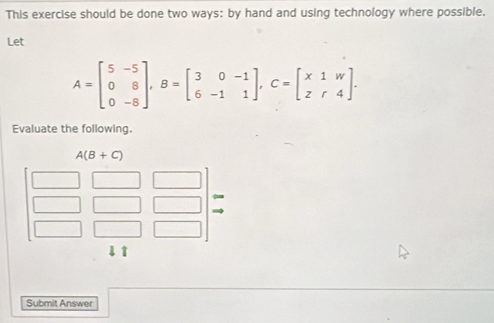 This exercise should be done two ways: by hand and using technology where possible.
Let
A=beginbmatrix 5&-5 0&8 0&-8endbmatrix ,B=beginbmatrix 3&0&-1 6&-1&1endbmatrix ,C=beginbmatrix x1&w z&r&4endbmatrix .
Evaluate the following.
Submit Answer