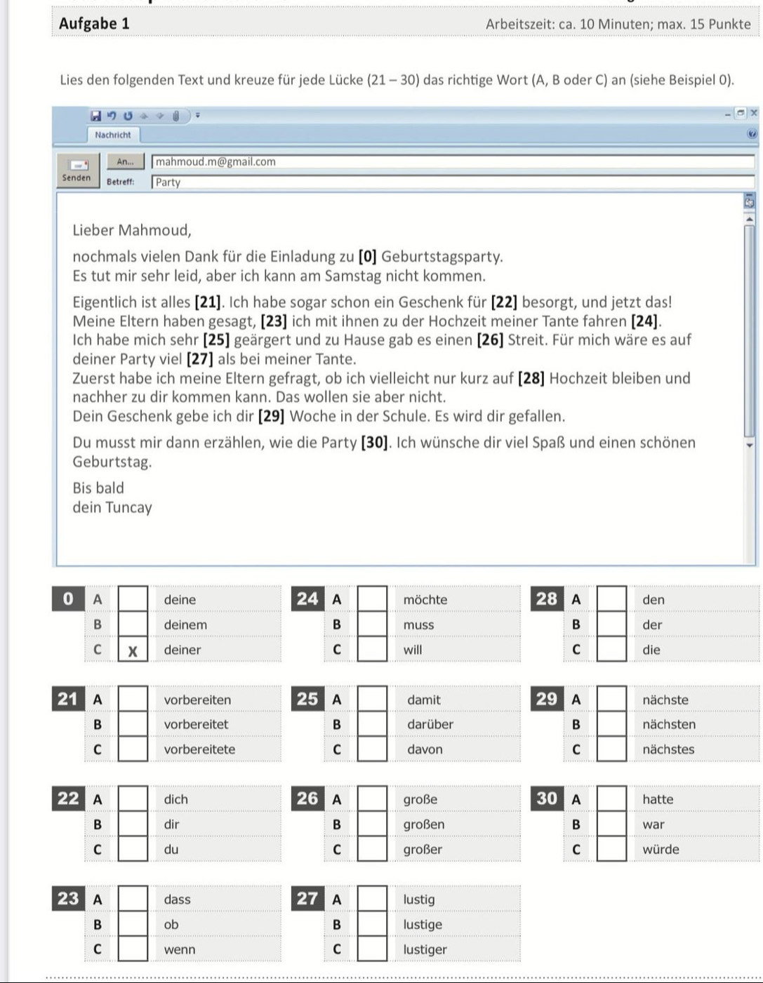 Aufgabe 1 Arbeitszeit: ca. 10 Minuten; max. 15 Punkte
Lies den folgenden Text und kreuze für jede Lücke (21-30) das richtige Wort (A, B oder C) an (siehe Beispiel 0).
X
Nachricht
An... mahmoud.m@gmail.com
Senden Betreff: Party
Lieber Mahmoud,
nochmals vielen Dank für die Einladung zu [0] Geburtstagsparty.
Es tut mir sehr leid, aber ich kann am Samstag nicht kommen.
Eigentlich ist alles [21]. Ich habe sogar schon ein Geschenk für [22] besorgt, und jetzt das!
Meine Eltern haben gesagt, [23] ich mit ihnen zu der Hochzeit meiner Tante fahren [24].
Ich habe mich sehr (25] geärgert und zu Hause gab es einen [26] Streit. Für mich wäre es auf
deiner Party viel [27] als bei meiner Tante.
Zuerst habe ich meine Eltern gefragt, ob ich vielleicht nur kurz auf [28] Hochzeit bleiben und
nachher zu dir kommen kann. Das wollen sie aber nicht.
Dein Geschenk gebe ich dir [29] Woche in der Schule. Es wird dir gefallen.
Du musst mir dann erzählen, wie die Party [30]. Ich wünsche dir viel Spaß und einen schönen
Geburtstag.
Bis bald
dein Tuncay
24
0 A deine A möchte 28 A den
B deinem B muss B der
C x deiner C will C die
21 A vorbereiten 29 A nächste
B vorbereitetB nächsten
C vorbereiteteC nächstes
30 A hatte
B war
C würde
23 A dass 
B ob 
C wenn