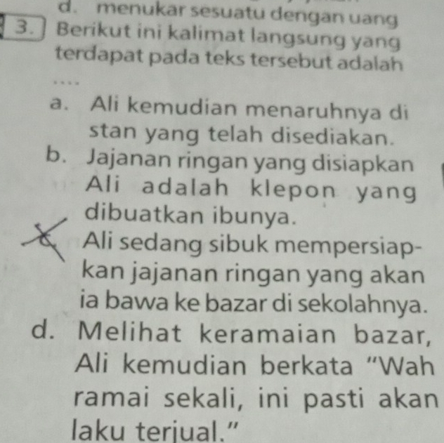 d. menukar sesuatu dengan uang
3.]Berikut ini kalimat langsung yang
terdapat pada teks tersebut adalah
…
a. Ali kemudian menaruhnya di
stan yang telah disediakan.
b. Jajanan ringan yang disiapkan
Ali adalah klepon yang
dibuatkan ibunya.
Ali sedang sibuk mempersiap-
kan jajanan ringan yang akan
ia bawa ke bazar di sekolahnya.
d. Melihat keramaian bazar,
Ali kemudian berkata “Wah
ramai sekali, ini pasti akan
laku terjual.”