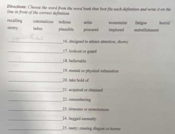 Directions: Choose the word from the word bank that best fits each definition and write it on the
line in front of the correct definition.
recalling ostentatious tedious seize economize fatigue horrid
sentry laden plausible procured implored embellishment
_16. designed to attract attention; showy
_17. lookout or guard
_18. believable
_19. mental or physical exhaustion
_20. take hold of
_21. acquired or obtained
_22. remembering
_23. tiresome or monotonous
_24. begged earnestly
_25. nasty; causing disgust or horror