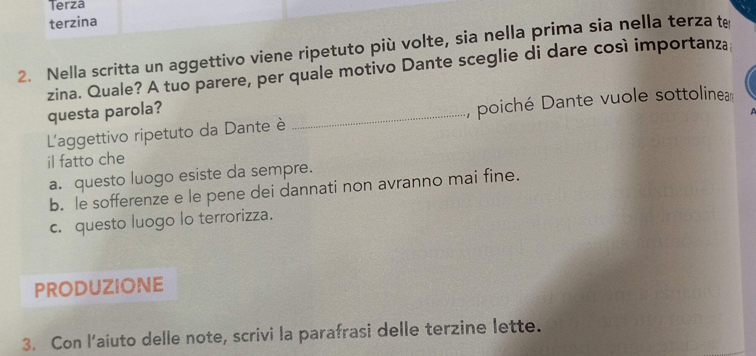 Terza
terzina
2. Nella scritta un aggettivo viene ripetuto più volte, sia nella prima sia nella terza te
zina. Quale? A tuo parere, per quale motivo Dante sceglie di dare così importanza;
questa parola?
L'aggettivo ripetuto da Dante è _, poiché Dante vuole sottoline
il fatto che
a. questo luogo esiste da sempre.
b. le sofferenze e le pene dei dannati non avranno mai fine.
c. questo luogo lo terrorizza.
PRODUZIONE
3. Con l'aiuto delle note, scrivi la parafrasi delle terzine lette.