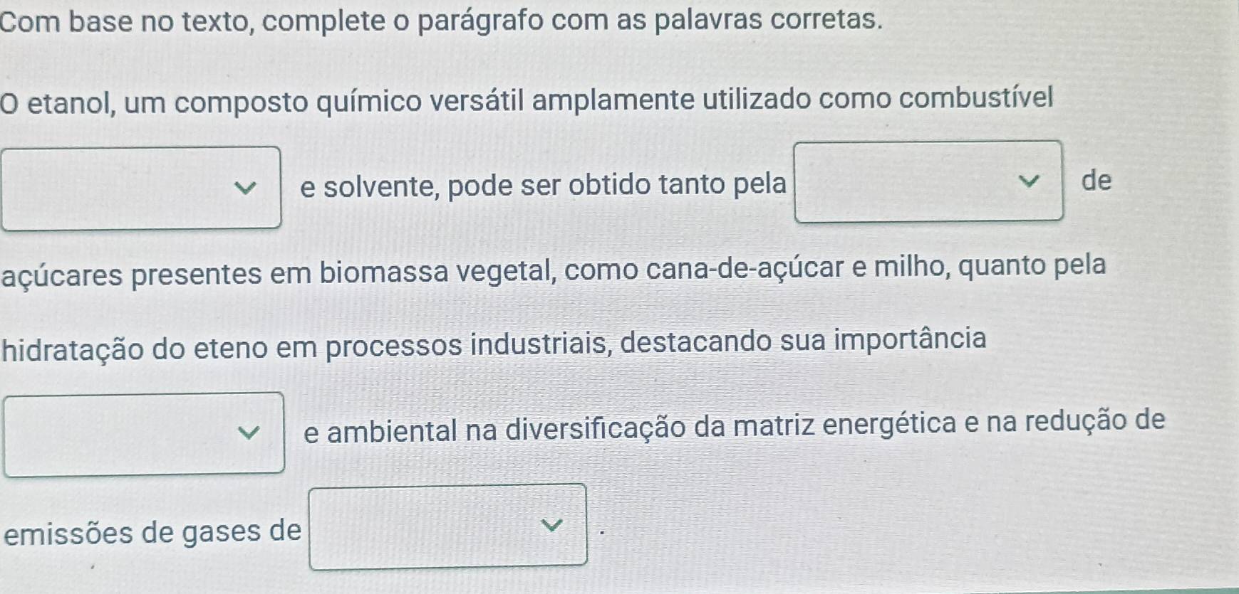 Com base no texto, complete o parágrafo com as palavras corretas. 
O etanol, um composto químico versátil amplamente utilizado como combustível 
e solvente, pode ser obtido tanto pela V de 
açúcares presentes em biomassa vegetal, como cana-de-açúcar e milho, quanto pela 
hidratação do eteno em processos industriais, destacando sua importância 
e ambiental na diversificação da matriz energética e na redução de 
emissões de gases de