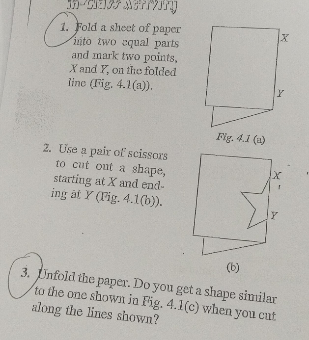 Fold a sheet of paper 
into two equal parts 
and mark two points,
X and Y, on the folded 
line (Fig. 4.1(a)). 
Fig. 4.1 (a) 
2. Use a pair of scissors 
to cut out a shape, 
starting at X and end- 
ing at Y (Fig. 4.1(b)). 
(b) 
3. Unfold the paper. Do you get a shape similar 
to the one shown in Fig. 4.1(c) when you cut 
along the lines shown?