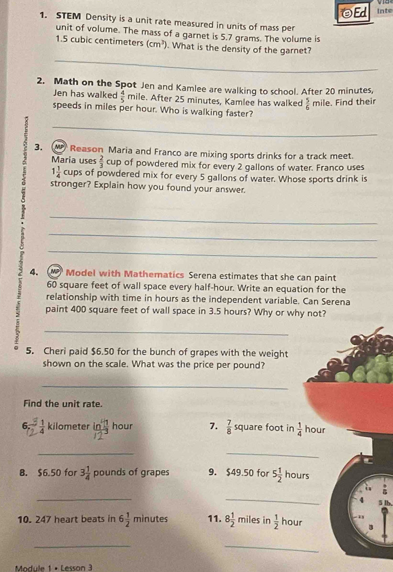 ΘEd Inte 
1. STEM Density is a unit rate measured in units of mass per 
unit of volume. The mass of a garnet is 5.7 grams. The volume is
1.5 cubic centimeters (cm^3). What is the density of the garnet? 
_ 
2. Math on the Spot Jen and Kamlee are walking to school. After 20 minutes, 
Jen has walked  4/5 mil A . After 25 minutes, Kamlee has walked  5/6  mile. Find their 
speeds in miles per hour. Who is walking faster? 
_ 
3. (M Reason Maria and Franco are mixing sports drinks for a track meet. 
Maria uses  2/3 cup of powdered mix for every 2 gallons of water. Franco uses
1 1/4  cups of powdered mix for every 5 gallons of water. Whose sports drink is 
stronger? Explain how you found your answer. 
_ 
_ 
_ 
4. M Model with Mathematics Serena estimates that she can paint
60 square feet of wall space every half -hour. Write an equation for the 
relationship with time in hours as the independent variable. Can Serena 
paint 400 square feet of wall space in 3.5 hours? Why or why not? 
_ 
5. Cheri paid $6.50 for the bunch of grapes with the weight 
shown on the scale. What was the price per pound? 
_ 
Find the unit rate. 
6.  1/4  kilometer frac ln  4/3 12^3 hour 7.  7/8  square foot in  1/4  hour
_ 
_ 
. 
B. $6.50 for 3 1/4  pounds of grapes 9. $49.50 for 5 1/2 I 10 urs 
a 
_ 
_
4 5 lb. 
10. 247 heart beats in 6 1/2 minutes 11. 8 1/2  miles in  1/2  hour
_ 
_ 
Module 1 • Lesson 3