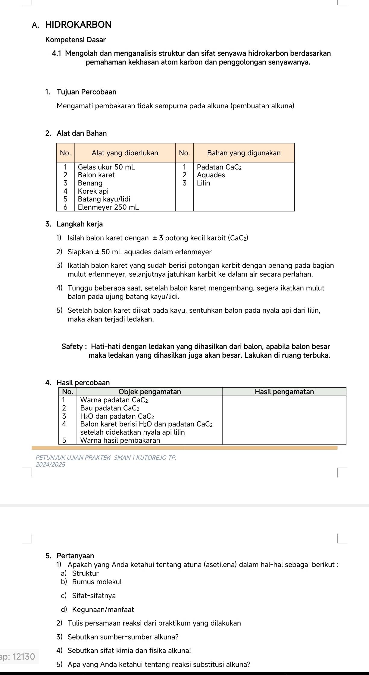 HIDROKARBON
Kompetensi Dasar
4.1 Mengolah dan menganalisis struktur dan sifat senyawa hidrokarbon berdasarkan
pemahaman kekhasan atom karbon dan penggolongan senyawanya.
1. Tujuan Percobaan
Mengamati pembakaran tidak sempurna pada alkuna (pembuatan alkuna)
2. Alat dan Bahan
3. Langkah kerja
1) Isilah balon karet dengan ± 3 potong kecil karbit CaC 2)
2) Siapkan ± 50 mL aquades dalam erlenmeyer
3) Ikatlah balon karet yang sudah berisi potongan karbit dengan benang pada bagian
mulut erlenmeyer, selanjutnya jatuhkan karbit ke dalam air secara perlahan.
4) Tunggu beberapa saat, setelah balon karet mengembang, segera ikatkan mulut
balon pada ujung batang kayu/lidi.
5) Setelah balon karet diikat pada kayu, sentuhkan balon pada nyala api dari lilin,
maka akan terjadi ledakan.
Safety : Hati-hati dengan ledakan yang dihasilkan dari balon, apabila balon besar
maka ledakan yang dihasilkan juga akan besar. Lakukan di ruang terbuka.
PETUNJUK UJIAN PRAKTEK SMAN 1 KUTOREJO TP.
2024/2025
5. Pertanyaan
1) Apakah yang Anda ketahui tentang atuna (asetilena) dalam hal-hal sebagai berikut :
a) Struktur
b) Rumus molekul
c) Sifat-sifatnya
d) Kegunaan/manfaat
2) Tulis persamaan reaksi dari praktikum yang dilakukan
3) Sebutkan sumber-sumber alkuna?
ap: 12130 4) Sebutkan sifat kimia dan fisika alkuna!
5) Apa yang Anda ketahui tentang reaksi substitusi alkuna?