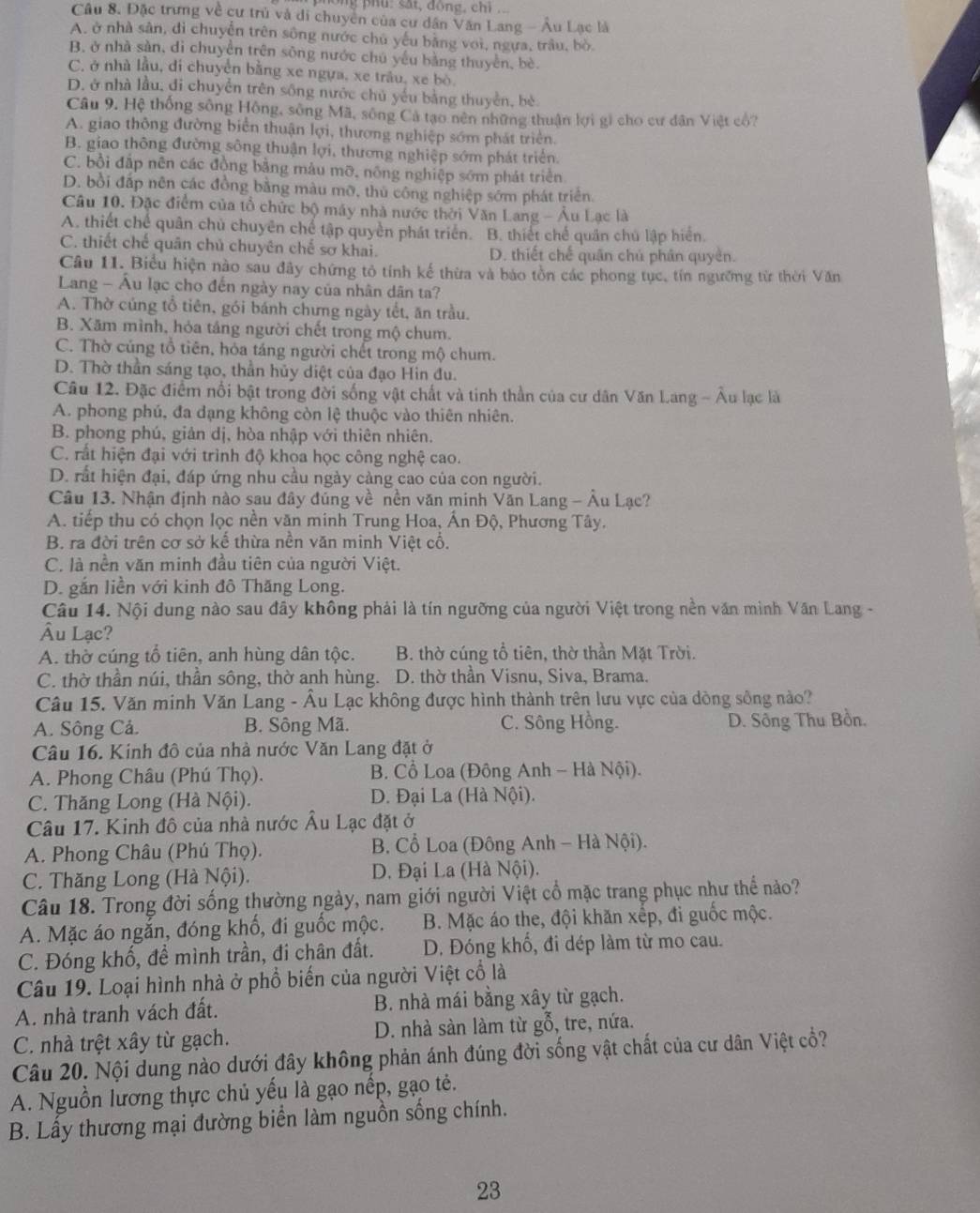 ông phu: sắt, động, chi 
Câu 8. Đặc trưng về cư trù và di chuyên của cư dân Văn Lang - Âu Lạc là
A. ở nhà sân, di chuyễn trên sông nước chủ yếu bằng voi, ngựa, trâu, bò.
B, ở nhà sàn, di chuyển trên sông nước chú yếu bằng thuyển, bè.
C. ở nhà lầu, di chuyển bằng xe ngựa, xe trâu, xe bò
D. ở nhà lầu, đi chuyển trên sông nước chủ yếu bằng thuyền, bè
Câu 9. Hệ thống sông Hồng, sông Mã, sông Cả tạo nên những thuận lợi gi cho cư dân Việt cổ?
A. giao thông đường biển thuận lợi, thương nghiệp sớm phát triển.
B. giao thông đường sông thuận lợi, thương nghiệp sớm phát triển
C. bồi đắp nên các đồng bằng màu mỡ, nông nghiệp sớm phát triển
D. bồi đấp nên các đồng bằng màu mỡ, thủ công nghiệp sớm phát triển.
Câu 10. Đặc điểm của tổ chức bộ máy nhà nước thời Văn Lang - Âu Lạc là
A. thiết chế quân chủ chuyên chế tập quyền phát triển. B. thiết chế quân chủ lập hiển.
C. thiết chế quân chủ chuyên chế sơ khai. D. thiết chế quân chú phân quyền.
Câu 11. Biểu hiện nào sau đây chứng tỏ tính kế thừa và bào tồn các phong tục, tín ngưỡng từ thời Văn
Lang - Âu lạc cho đến ngày nay của nhân dân ta?
A. Thờ cúng tổ tiên, gói bánh chưng ngày tết, ăn trầu.
B. Xăm mình, hỏa táng người chết trong mộ chum.
C. Thờ cúng tổ tiên, hỏa táng người chết trong mộ chum.
D. Thờ thần sáng tạo, thần hủy diệt của đạo Hin đu.
Câu 12. Đặc điểm nổi bật trong đời sống vật chất và tinh thần của cư dân Văn Lang - Âu lạc là
A. phong phú, đa dạng không còn lệ thuộc vào thiên nhiên.
B. phong phú, giản dị, hòa nhập với thiên nhiên.
C. rất hiện đại với trình độ khoa học công nghệ cao.
D. rất hiện đại, đáp ứng nhu cầu ngày cảng cao của con người.
Câu 13. Nhận định nào sau đây đúng về nền văn minh Văn Lang - Âu Lạc?
A. tiếp thu có chọn lọc nền văn minh Trung Hoa, Ấn Độ, Phương Tây.
B. ra đời trên cơ sở kế thừa nền văn minh Việt cổ.
C. là nền văn minh đầu tiên của người Việt.
D. gắn liền với kinh đô Thăng Long.
Câu 14. Nội dung nào sau đây không phải là tín ngưỡng của người Việt trong nền văn mình Văn Lang -
Âu Lạc?
A. thờ cúng tổ tiên, anh hùng dân tộc.  B. thờ cúng tổ tiên, thờ thần Mặt Trời.
C. thờ thần núi, thần sông, thờ anh hùng.  D. thờ thần Visnu, Siva, Brama.
Câu 15. Văn minh Văn Lang - Âu Lạc không được hình thành trên lưu vực của dòng sông nào?
A. Sông Cả. B. Sông Mã. C. Sông Hồng. D. Sông Thu Bồn.
Câu 16. Kinh đô của nhà nước Văn Lang đặt ở
A. Phong Châu (Phú Thọ).  B. Cổ Loa (Đông Anh - Hà Nội).
C. Thăng Long (Hà Nội).  D. Đại La (Hà Nội).
Câu 17. Kinh đô của nhà nước Âu Lạc đặt ở
A. Phong Châu (Phú Thọ).  B. Cổ Loa (Đông Anh - Hà Nội).
C. Thăng Long (Hà Nội). D. Đại La (Hà Nội).
Câu 18. Trong đời sống thường ngày, nam giới người Việt cổ mặc trang phục như thể nào?
A. Mặc áo ngắn, đóng khố, đi guốc mộc. B. Mặc áo the, đội khăn xếp, đi guốc mộc.
C. Đóng khố, để mình trần, đi chân đất. D. Đóng khổ, đi dép làm từ mo cau.
Câu 19. Loại hình nhà ở phổ biến của người Việt cổ là
A. nhà tranh vách đất. B. nhà mái bằng xây từ gạch.
C. nhà trệt xây từ gạch. D. nhà sàn làm từ gỗ, tre, nứa.
Câu 20. Nội dung nào dưới đây không phản ánh đúng đời sống vật chất của cư dân Việt cổ?
A. Nguồn lương thực chủ yếu là gạo nếp, gạo tẻ.
B. Lấy thương mại đường biển làm nguồn sống chính.
23