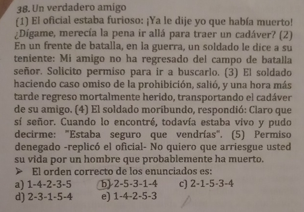 Un verdadero amigo
(1) El oficial estaba furioso: ¡Ya le dije yo que había muerto!
¿Dígame, merecía la pena ir allá para traer un cadáver? (2)
En un frente de batalla, en la guerra, un soldado le dice a su
teniente: Mi amigo no ha regresado del campo de batalla
señor. Solicito permiso para ir a buscarlo. (3) El soldado
haciendo caso omiso de la prohibición, salió, y una hora más
tarde regreso mortalmente herido, transportando el cadáver
de su amigo. (4) El soldado moribundo, respondió: Claro que
sí señor. Cuando lo encontré, todavía estaba vivo y pudo
decirme: "Estaba seguro que vendrías". (5) Permiso
denegado -replicó el oficial- No quiero que arriesgue usted
su vida por un hombre que probablemente ha muerto.
a El orden correcto de los enunciados es:
a) 1 -4 -2 -3 -5 b) 2 -5 -3 -1 -4 c) 2-1-5 -3-4
d) 2 -3 -1 -5 -4 e) 1 -4 - 2- -3