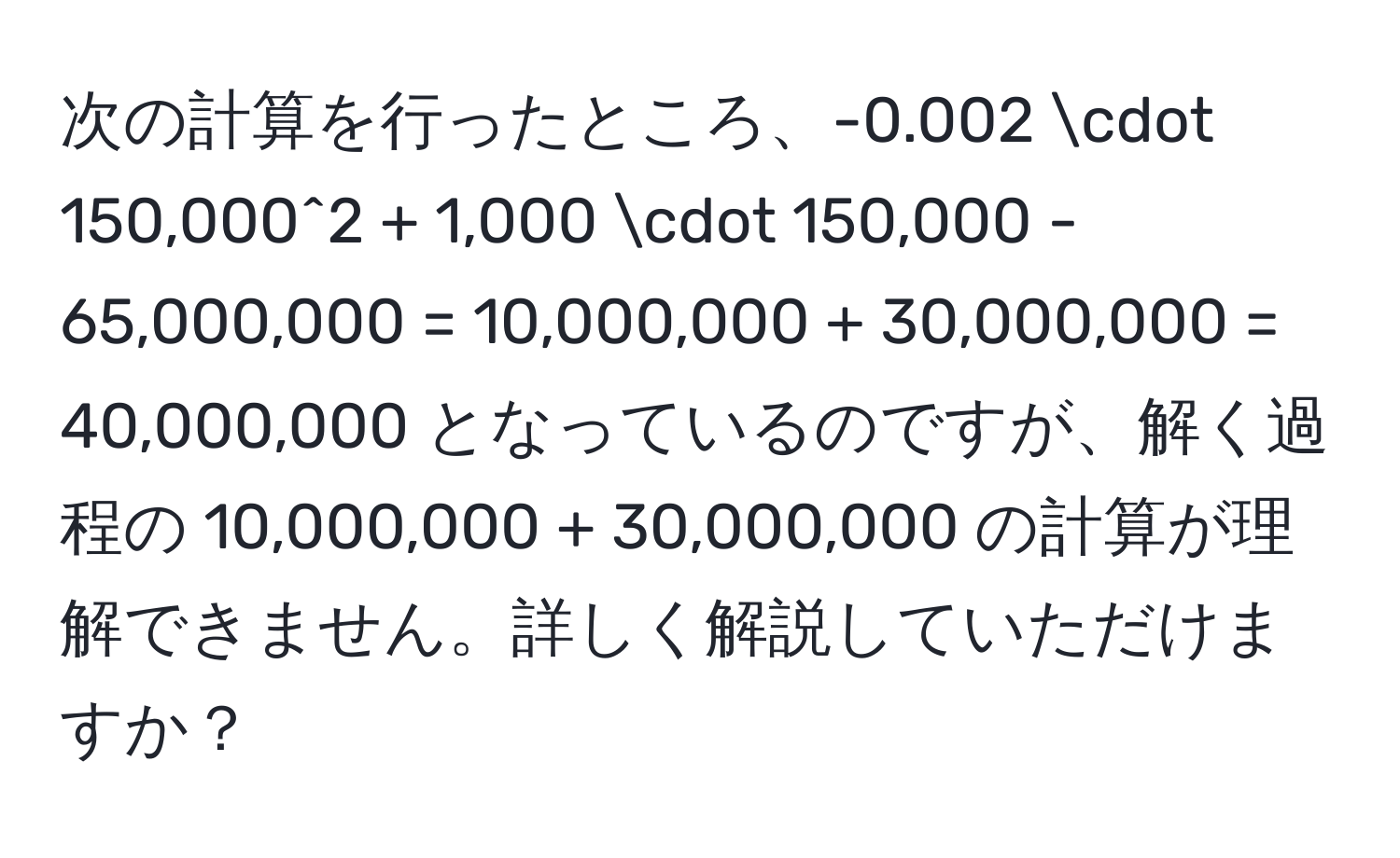 次の計算を行ったところ、-0.002 · 150,000^2 + 1,000 · 150,000 - 65,000,000 = 10,000,000 + 30,000,000 = 40,000,000 となっているのですが、解く過程の 10,000,000 + 30,000,000 の計算が理解できません。詳しく解説していただけますか？