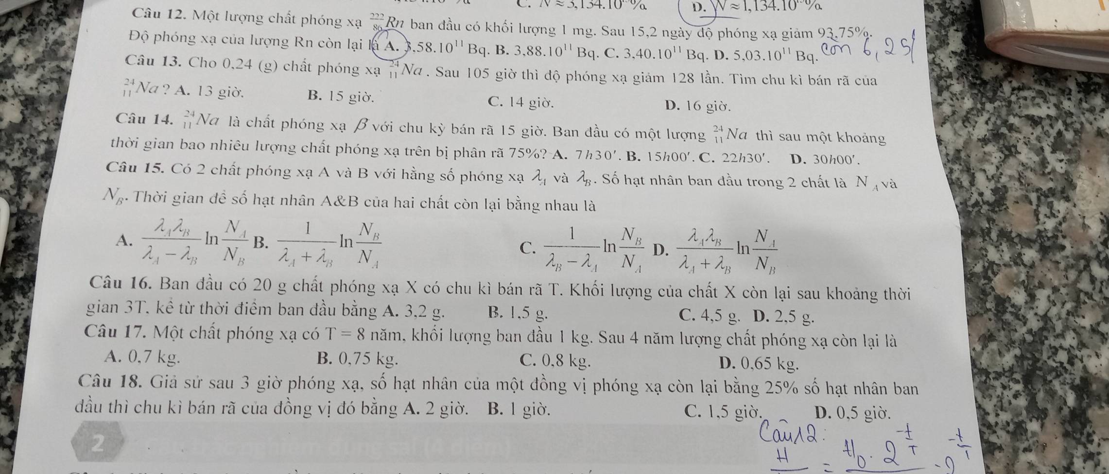 C. Napprox 3,134.10% D. Napprox 1,134.10°%
Câu 12. Một lượng chất phóng xạ  222/86  Ru ban đầu có khối lượng 1 mg. Sau 15,2 ngày độ phóng xạ giảm 93.75%
Độ phóng xạ của lượng Rn còn lại là A. 3 ,58.10^(11)Bq B. 3,88.10^(11)Bq. C. 3,40.10^(11)Bq.D. 5,03.10^(11)Bq.
Câu 13. Cho 0,24 (g) chất phóng xạ =Nơ . Sau 105 giờ thì độ phóng xạ giám 128 lần. Tìm chu kì bán rã của
beginarrayr 24 11endarray Na ? A. 13 giờ. B. 15 giờ. C. 14 giờ. D. 16 giờ.
Câu 14. beginarrayr 24 11endarray Nữ là chất phóng xạ β với chu kỳ bán rã 15 giờ. Ban đầu có một lượng beginarrayr 24 11endarray Na thì sau một khoảng
thời gian bao nhiêu lượng chất phóng xạ trên bị phân rã 75%? A. 7h30'. B. 15h00′. C. 22h30'. D. 30h00'.
Câu 15. Có 2 chất phóng xạ A và B với hằng số phóng xạ lambda _A và lambda _B. Số hạt nhân ban đầu trong 2 chất là N_A và
N_B.  Thời gian đề số hạt nhân A&B của hai chất còn lại bằng nhau là
A. frac lambda _4lambda _Blambda _A-lambda _B n frac N_AN_B B. frac 1lambda _A+lambda _Bln frac N_BN_A C. frac 1lambda _B-lambda _Aln frac N_BN_A D. frac lambda _Alambda _Blambda _A+lambda _Bln frac N_AN_B
Câu 16. Ban đầu có 20 g chất phóng xạ X có chu kì bán rã T. Khối lượng của chất X còn lại sau khoảng thời
gian 3T. kể từ thời điểm ban đầu bằng A. 3,2 g. B. 1,5 g. C. 4,5 g. D. 2,5 g.
Câu 17. Một chất phóng xạ có T=8nam a, khối lượng ban đầu 1 kg. Sau 4 năm lượng chất phóng xạ còn lại là
A. 0,7 kg. B. 0,75 kg. C. 0,8 kg. D. 0,65 kg.
Câu 18. Giả sử sau 3 giờ phóng xạ, số hạt nhân của một đồng vị phóng xạ còn lại bằng 25% số hạt nhân ban
đầu thì chu kì bán rã của đồng vị đó bằng A. 2 giờ. B. l giờ. C. 1,5 giờ. D. 0,5 giờ.
2