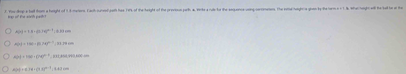 You drop a ball from a height of 1.5 meters. Each curved path has 74% of the height of the previous path. a. Write a rule for the sequence using centimeters. The initial height is given by the term n=1 b. What height will the ball be at the
top of the sixth pash?
A(n)=1.5· (0.74)^n-1; 0.33cm
A(n)=150* (0.74)^n-1; 33.29cm
A(n)=150· (74)^n-1; 332,850,993,600cm
A(n)=0.74· (1.5)^n-1; 5.62cm