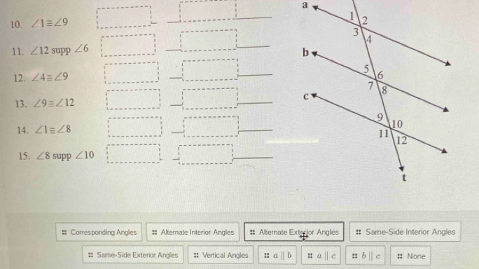 ∠ 1≌ ∠ 9
11. ∠ 12 supp ∠ 6
_ 
12. ∠ 4equiv ∠ 9
_ 
13. ∠ 9equiv ∠ 12 _ 
14. ∠ 1equiv ∠ 8
_ 
15. ∠ 8 supp ∠ 10
_ 
: Corresponding Anglies Alternate Interior Angles # Alternate Exterior Angles Same-Side Interior Angles 
Same-Side Exterior Angles :: Vertical Angles !! a b∥ c :: None
