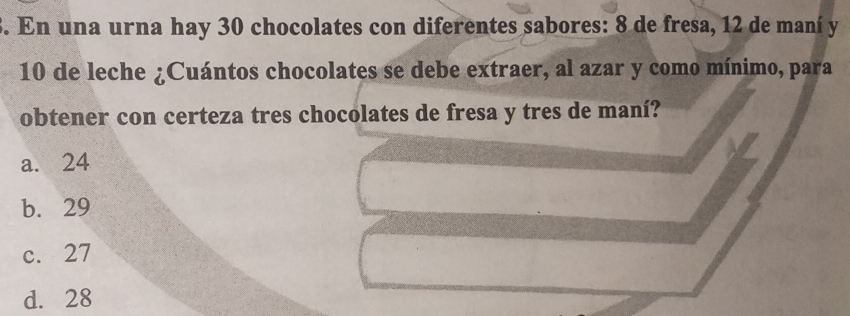 En una urna hay 30 chocolates con diferentes sabores: 8 de fresa, 12 de maní y
10 de leche ¿Cuántos chocolates se debe extraer, al azar y como mínimo, para
obtener con certeza tres chocolates de fresa y tres de maní?
a. 24
b. 29
c. 27
d. 28