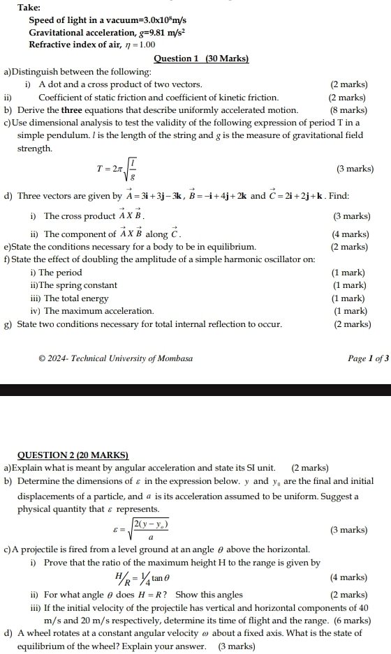 Take:
Speed of light in a vacuum =3.0* 10^8r n/s
Gravitational acceleration g=9.81m/s^2
Refractive index of air, eta =1.00
Question 1 (30 Marks)
a)Distinguish between the following:
i) A dot and a cross product of two vectors. (2 marks)
ii) Coefficient of static friction and coefficient of kinetic friction. (2 marks)
b) Derive the three equations that describe uniformly accelerated motion. (8 marks)
c)Use dimensional analysis to test the validity of the following expression of period T in a
simple pendulum. l is the length of the string and g is the measure of gravitational field
strength.
T=2π sqrt(frac l)g (3 marks)
d) Three vectors are given by vector A=3i+3j-3k,vector B=-i+4j+2k and vector C=2i+2j+k. Find:
i) The cross product vector AXvector B. (3 marks)
ii) The component of vector A* vector B along vector C. (4 marks)
e)State the conditions necessary for a body to be in equilibrium. (2 marks)
f) State the effect of doubling the amplitude of a simple harmonic oscillator on:
i) The period (1 mark)
ii)The spring constant (1 mark)
iii) The total energy (1 mark)
iv) The maximum acceleration. (1 mark)
g) State two conditions necessary for total internal reflection to occur. (2 marks)
© 2024- Technical University of Mombasa Page 1 of 3
QUESTION 2 (20 MARKS)
a)Explain what is meant by angular acceleration and state its SI unit. (2 marks)
b) Determine the dimensions of ε in the expression below. y and y_n are the final and initial
displacements of a particle, and a is its acceleration assumed to be uniform. Suggest a
physical quantity that ε represents.
varepsilon =sqrt(frac 2(y-y_o))a (3 marks)
c)A projectile is fired from a level ground at an angle θ above the horizontal.
i) Prove that the ratio of the maximum height H to the range is given by
H/R=1/4tan θ (4 marks)
ii) For what angle θ does H=R ? Show this angles (2 marks)
iii) If the initial velocity of the projectile has vertical and horizontal components of 40
m/s and 20 m/s respectively, determine its time of flight and the range. (6 marks)
d) A wheel rotates at a constant angular velocity ω about a fixed axis. What is the state of
equilibrium of the wheel? Explain your answer. (3 marks)