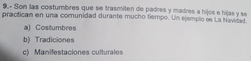 9.- Son las costumbres que se trasmiten de padres y madres a hijos e hijas y se
practican en una comunidad durante mucho tiempo. Un ejemplo es La Navidad.
a) Costumbres
b) Tradiciones
c) Manifestaciones culturales