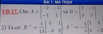 MA TRẠN
VD 17. Cho A=beginpmatrix -2&-3 -1&1endpmatrix và B=beginpmatrix 2&-1 3&5endpmatrix. 
2) Ta có: B^(-1)= 1/13 beginpmatrix 5&1 -3&2endpmatrix , A^(-1)=- 1/5 beginbmatrix 1&3 1&-2endbmatrix