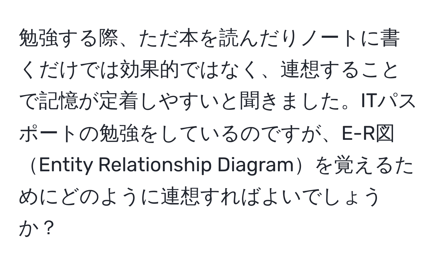 勉強する際、ただ本を読んだりノートに書くだけでは効果的ではなく、連想することで記憶が定着しやすいと聞きました。ITパスポートの勉強をしているのですが、E-R図Entity Relationship Diagramを覚えるためにどのように連想すればよいでしょうか？