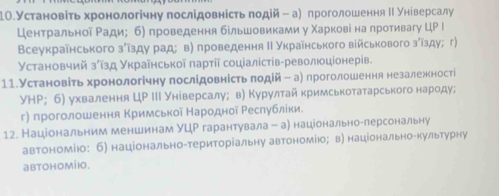 1Ο.Установіть хронологічну послідовність πодій - а) проголошення ΙΙ універсалу
Центральной Ради; б) проведення бельшовиками у Χарковіна противагу ЦР Ι
Всеукраїнського зίῖзду рад；в) проведення Ι Українського військового зίїзду;г)
Установчий зίῖзд Української πартії соціалістів-революціонерів.
11.Установіть хронологічну послідовність πодій ー а) проголошення незалеженості
УНР; б) ухвалення ЦР ΙΙΙ Унίверсалу； в) Курултай кримськотатарського народу;
г) проголошення Κримської Народной Ρеслублίки.
12. Національним меншинам УЦΡ гарантувала -а) національноαлерсональну
автономію: б) національно-територіальну автономію；в) національно-культурну
abtohomiю.