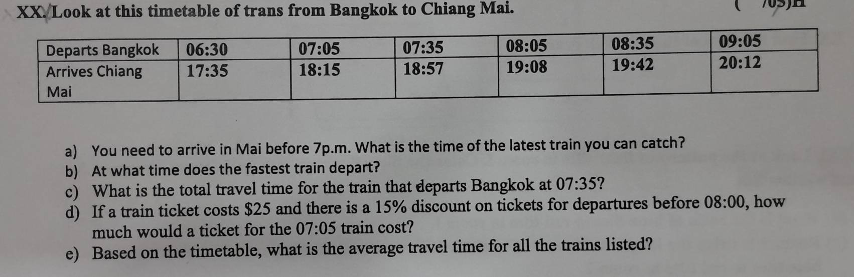 Look at this timetable of trans from Bangkok to Chiang Mai.
a) You need to arrive in Mai before 7p.m. What is the time of the latest train you can catch?
b) At what time does the fastest train depart?
c) What is the total travel time for the train that departs Bangkok at 07:35 ?
d) If a train ticket costs $25 and there is a 15% discount on tickets for departures before 08:00 , how
much would a ticket for the 07:05 train cost?
e) Based on the timetable, what is the average travel time for all the trains listed?