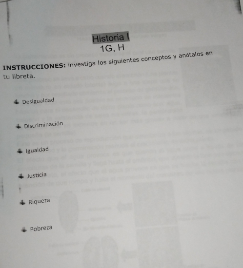 Historia 
1G, H 
INSTRUCCIONES: investiga los siguientes conceptos y anótalos en 
tu libreta. 
Desigualdad 
Discriminación 
Igualdad 
Justicia 
Riqueza 
Pobreza