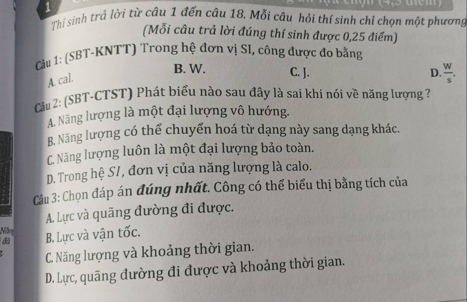 Thí sinh trả lời từ câu 1 đến câu 18. Mỗi câu hỏi thí sinh chỉ chọn một phương
(Mỗi câu trả lời đúng thí sinh được 0,25 điểm)
Câu 1: (SBT-KNTT) Trong hệ đơn vị SI, công được đo bằng
B. W. C. J. D.  W/s .
A. cal.
Câu 2: (SBT-CTST) Phát biểu nào sau đây là sai khi nói về năng lượng ?
A. Năng lượng là một đại lượng vô hướng.
B. Năng lượng có thể chuyển hoá từ dạng này sang dạng khác.
C. Năng lượng luôn là một đại lượng bảo toàn.
D. Trong hệ S/, đơn vị của năng lượng là calo.
Câu 3: Chọn đáp án đúng nhất. Công có thể biểu thị bằng tích của
A. Lực và quãng đường đi được.
Năng
đã B. Lực và vận tốc.
C. Năng lượng và khoảng thời gian.
D. Lực, quãng đường đi được và khoảng thời gian.