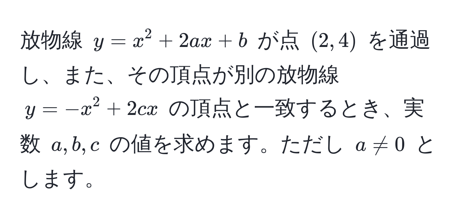 放物線 $y = x^2 + 2ax + b$ が点 $(2, 4)$ を通過し、また、その頂点が別の放物線 $y = -x^2 + 2cx$ の頂点と一致するとき、実数 $a, b, c$ の値を求めます。ただし $a != 0$ とします。