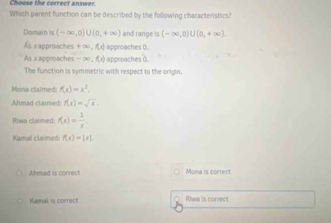 Choose the correct answer.
Which parent function can be described by the following characteristics?
Domain is (-∈fty ,0)∪ (0,+∈fty ) and range is (-∈fty ,0)∪ (0,+∈fty ).
As xapproaches +∞, f(x) approaches 0.
As xapproaches - ∞, f(x) approaches 0.
The function is symmetric with respect to the origin.
Mona claimed: f(x)=x^2.
Ahmad claimed: f(x)=sqrt(x). 
Riwa claimed: f(x)= 1/x .
Kamal claimed: f(x)=|x|. 
Ahmad is correct Mona is correct
Kamal is correct Riwa is correct