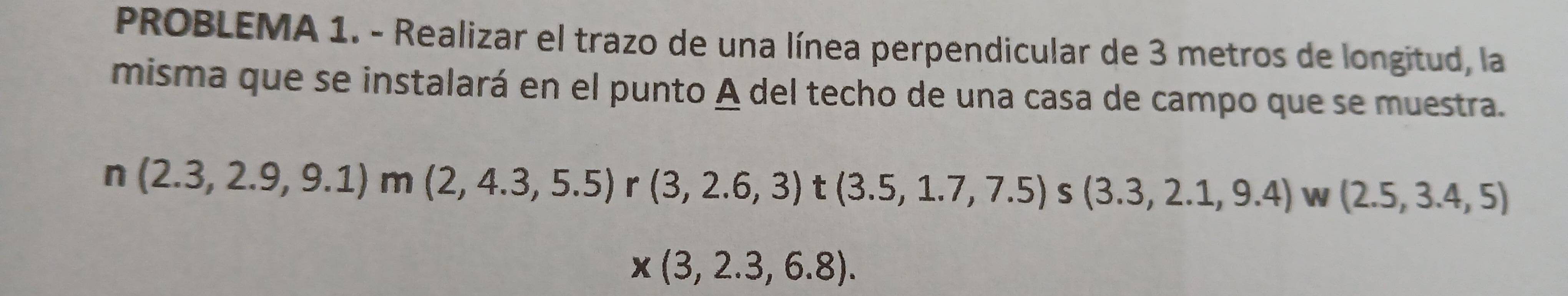 PROBLEMA 1. - Realizar el trazo de una línea perpendicular de 3 metros de longitud, la 
misma que se instalará en el punto A del techo de una casa de campo que se muestra.
n(2.3,2.9,9.1)m(2,4.3,5.5) r (3,2.6,3) t(3.5,1.7,7.5)s(3.3,2.1,9.4) W (2.5,3.4,5)
x(3,2.3,6.8).