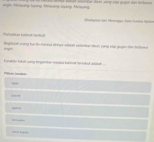 morang lua ilu merasa dinnya adalah selembar daun, yang siap gugur dan terbawa
angin. Melayang-layang. Melayang-layang. Melayang.
(Diadaptasi dari Menunggu, Seno Gumira Ajidarn
Perhatikan kalimat berikut!
Begitulah orang tua itu merasa dirinya adalah selembar daun, yang siap gugur dan terbawa
angin.
Karakter tokoh yang tergambar melalui kalimat tersebut adalah ....
Pilihan Jawaban
sigap
pasrah
agamis
bersyukur
keras kepala