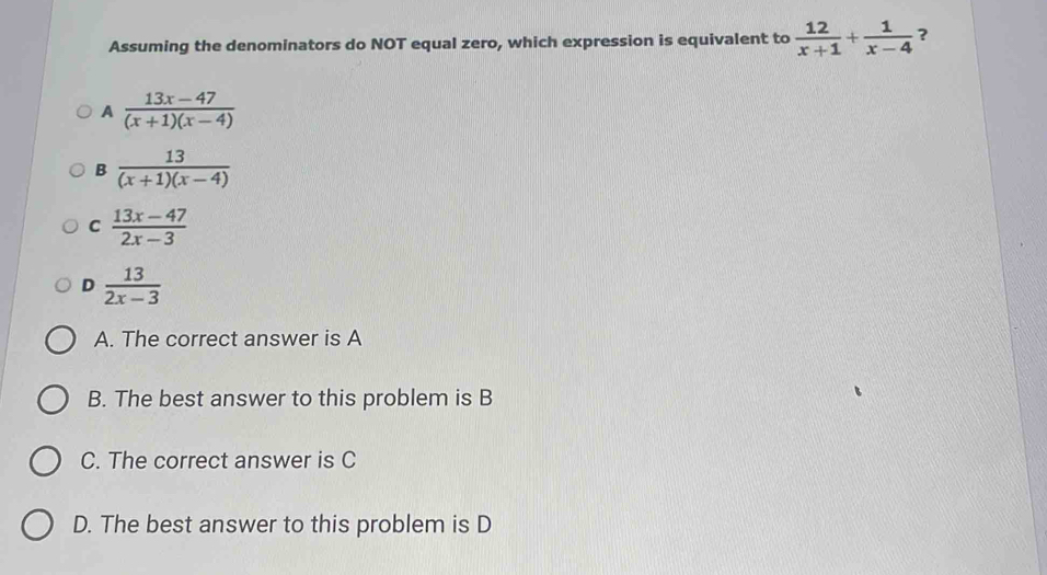 Assuming the denominators do NOT equal zero, which expression is equivalent to  12/x+1 + 1/x-4  ?
A  (13x-47)/(x+1)(x-4) 
B  13/(x+1)(x-4) 
C  (13x-47)/2x-3 
D  13/2x-3 
A. The correct answer is A
B. The best answer to this problem is B
C. The correct answer is C
D. The best answer to this problem is D