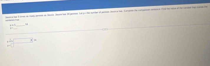 Jessica has 5 times as many pennies as Jessie. Jessie has 14 pennies. Let p = the number of pennies Jessica has. Complete the companson serzence. Find the value of the varabe tha mares the
sentence true
p is 5 _ 14
_ p=
prds□ 14
p=□