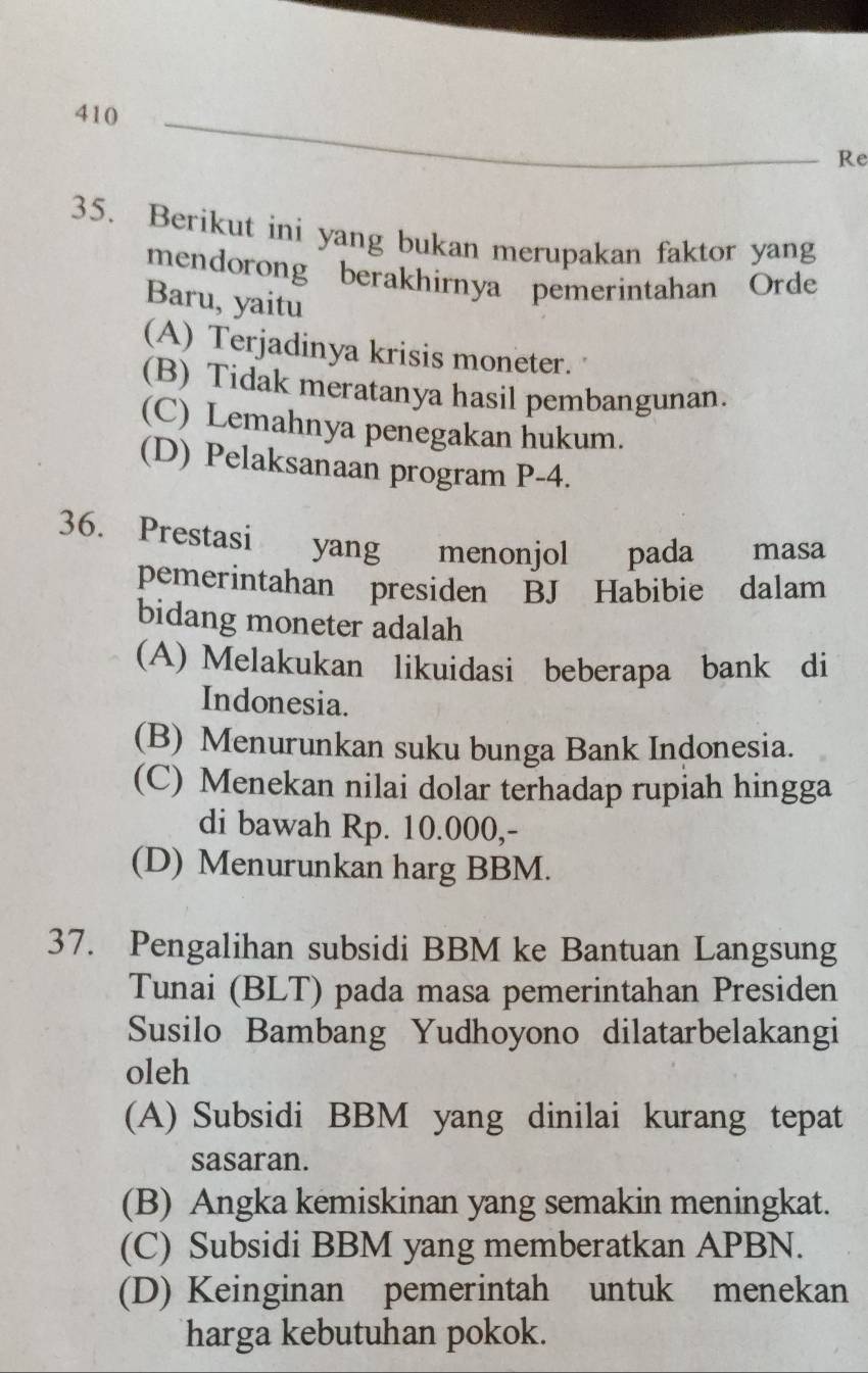 Re
35. Berikut ini yang bukan merupakan faktor yang
mendorong berakhirnya pemerintahan Orde
Baru, yaitu
(A) Terjadinya krisis moneter.
(B) Tidak meratanya hasil pembangunan.
(C) Lemahnya penegakan hukum.
(D) Pelaksanaan program P-4.
36. Prestasi yang £menonjol pada masa
pemerintahan presiden BJ Habibie dalam
bidang moneter adalah
(A) Melakukan likuidasi beberapa bank di
Indonesia.
(B) Menurunkan suku bunga Bank Indonesia.
(C) Menekan nilai dolar terhadap rupiah hingga
di bawah Rp. 10.000,-
(D) Menurunkan harg BBM.
37. Pengalihan subsidi BBM ke Bantuan Langsung
Tunai (BLT) pada masa pemerintahan Presiden
Susilo Bambang Yudhoyono dilatarbelakangi
oleh
(A) Subsidi BBM yang dinilai kurang tepat
sasaran.
(B) Angka kemiskinan yang semakin meningkat.
(C) Subsidi BBM yang memberatkan APBN.
(D) Keinginan pemerintah untuk menekan
harga kebutuhan pokok.