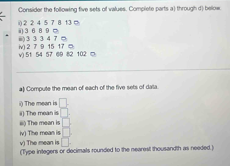 Consider the following five sets of values. Complete parts a) through d) below. 
i) 2 2 4 5 7 8 13 。 
ⅲ) 3 6 89 □ 
iii) 3 3 3 4 7 □ 
iv) 2 7 9 15 17 □ 
v) 51 54 57 69 82 102 C 
a) Compute the mean of each of the five sets of data. 
i) The mean is □. 
ii) The mean is □. 
iii) The mean is □. 
iv) The mean is □. 
v) The mean is □. 
(Type integers or decimals rounded to the nearest thousandth as needed.)