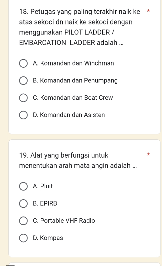 Petugas yang paling terakhir naik ke *
atas sekoci dn naik ke sekoci dengan
menggunakan PILOT LADDER /
EMBARCATION LADDER adalah ...
A. Komandan dan Winchman
B. Komandan dan Penumpang
C. Komandan dan Boat Crew
D. Komandan dan Asisten
19. Alat yang berfungsi untuk
*
menentukan arah mata angin adalah ...
A. Pluit
B. EPIRB
C. Portable VHF Radio
D. Kompas