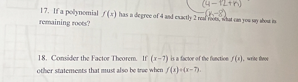 If a polynomial f(x) has a degree of 4 and exactly 2 real roots, what can you say about its 
remaining roots? 
18. Consider the Factor Theorem. If (x-7) is a factor of the function f(x) , write three 
other statements that must also be true when f(x)/ (x-7).