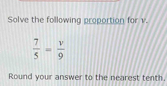 Solve the following proportion for v.
 7/5 = v/9 
Round your answer to the nearest tenth.