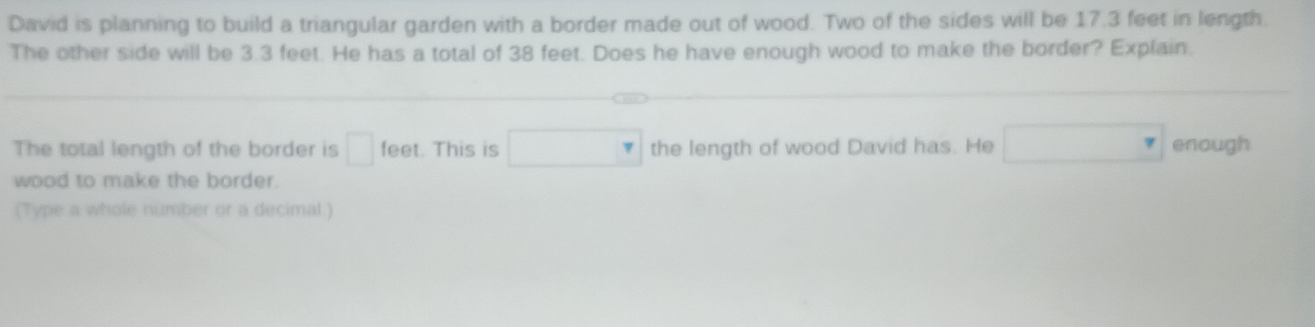 David is planning to build a triangular garden with a border made out of wood. Two of the sides will be 17.3 feet in length. 
The other side will be 3.3 feet. He has a total of 38 feet. Does he have enough wood to make the border? Explain. 
The total length of the border is □ feet. This is □ the length of wood David has. He □ enough 
wood to make the border. 
(Type a whole number or a decimal.)